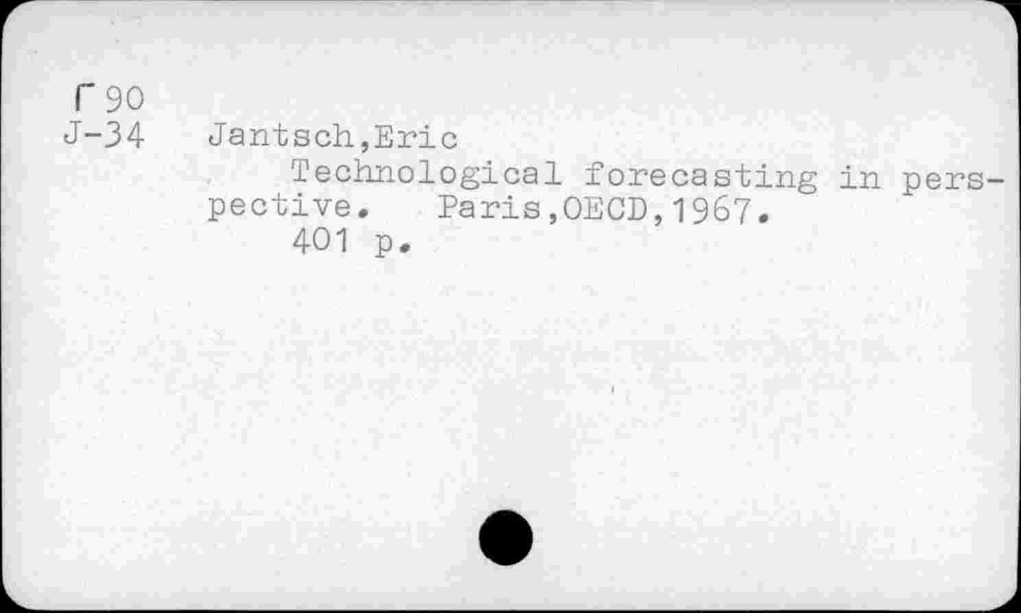 ﻿T90
J-34	Jantsen,Eric
Technological forecasting in perspective.	Paris,OECD,1967.
401 p.